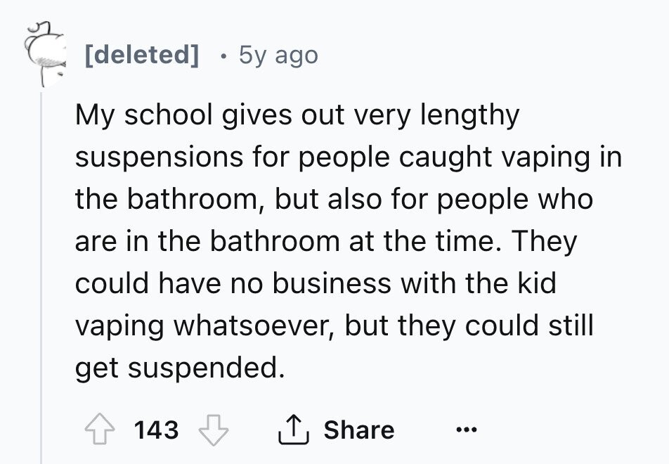 [deleted] 5y ago My school gives out very lengthy suspensions for people caught vaping in the bathroom, but also for people who are in the bathroom at the time. They could have no business with the kid vaping whatsoever, but they could still get suspended. Share 143 ... 