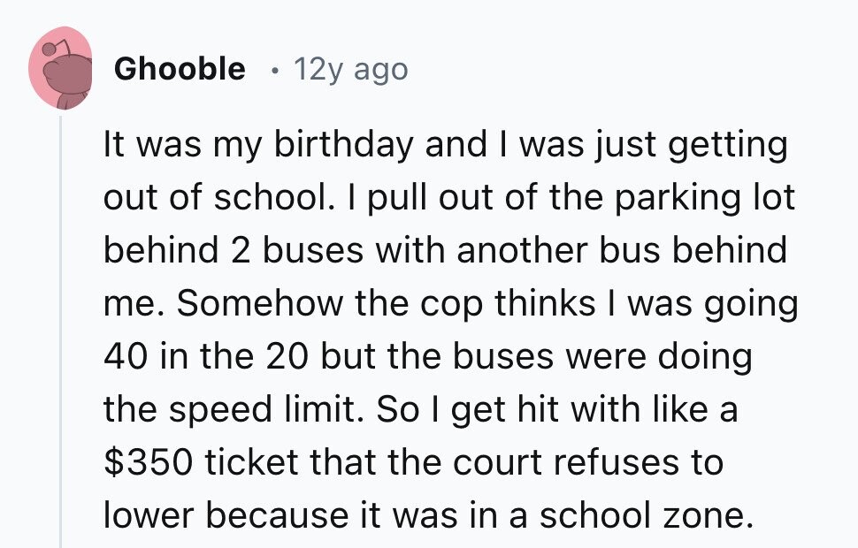 Ghooble 12y ago It was my birthday and I was just getting out of school. I pull out of the parking lot behind 2 buses with another bus behind me. Somehow the cop thinks I was going 40 in the 20 but the buses were doing the speed limit. So I get hit with like a $350 ticket that the court refuses to lower because it was in a school zone. 
