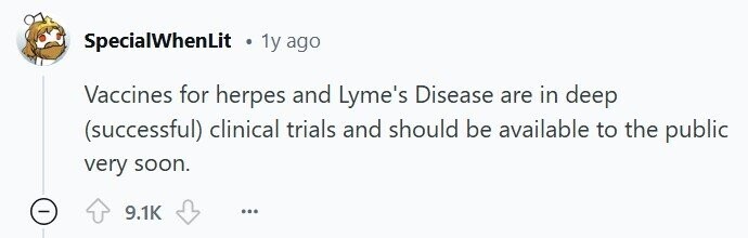 SpecialWhenLit 1y ago Vaccines for herpes and Lyme's Disease are in deep (successful) clinical trials and should be available to the public very soon. 9.1K ...