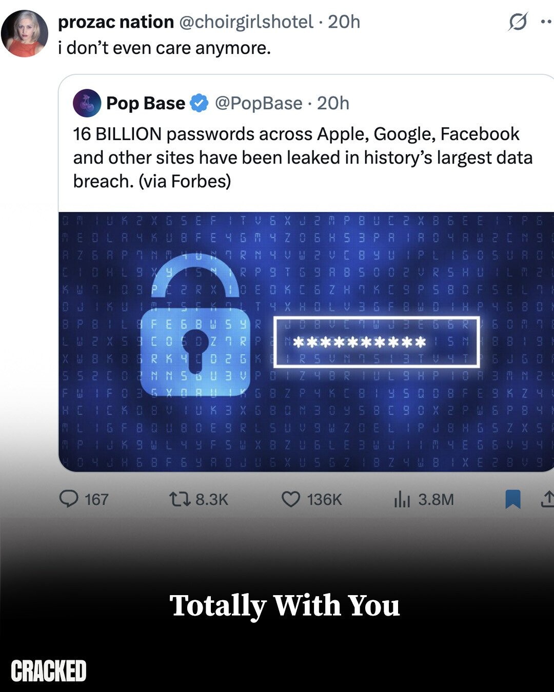 prozac nation @choirgirlshotel.20h .. i don't even care anymore. Pop Base @PopBase 20h 16 BILLION passwords across Apple, Google, Facebook and other sites have been leaked in history's largest data breach. (via Forbes) C 2 X G 5 FT F T Б V X ل 2 E P 8 U C 2 X B 6 E E P H R 4 K 0 F H 8 m E EM 4 Z 0 6 H 5 3 P R 4 G R 0 4 A Ш 2 C NY C LO R Z 6 R P C HUN N m د.