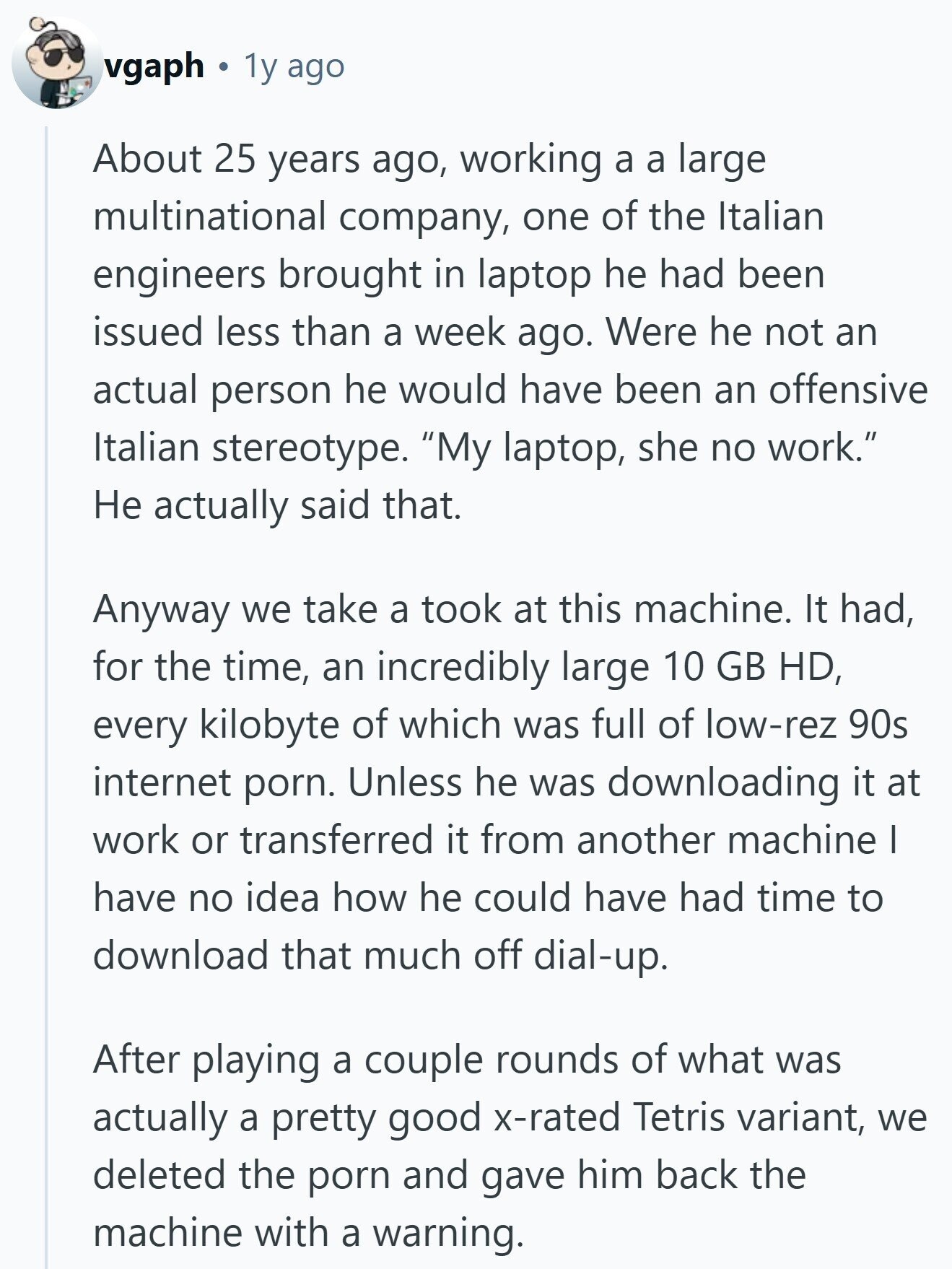 vgaph 1y ago About 25 years ago, working a a large multinational company, one of the Italian engineers brought in laptop he had been issued less than a week ago. Were he not an actual person he would have been an offensive Italian stereotype. My laptop, she no work. Не actually said that. Anyway we take a took at this machine. It had, for the time, an incredibly large 10 GB HD, every kilobyte of which was full of low-rez 90s internet porn. Unless he was downloading it at work or transferred it from another machine I have no idea