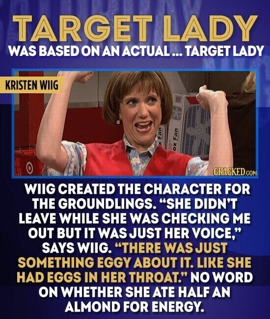 TARGET LADY WAS BASED ON AN ACTUAL... TARGET LADY KRISTEN WIIG Fan oz OX Fan CRACKED.COM WIIG CREATED THE CHARACTER FOR THE GROUNDLINGS. SHE DIDN'T LEAVE WHILE SHE WAS CHECKING ME OUT BUT IT WAS JUST HER VOICE, SAYS WIIG. THERE WAS JUST SOMETHING EGGY ABOUT IT. LIKE SHE HAD EGGS IN HER THROAT. NO WORD ON WHETHER SHE ATE HALF AN ALMOND FOR ENERGY.