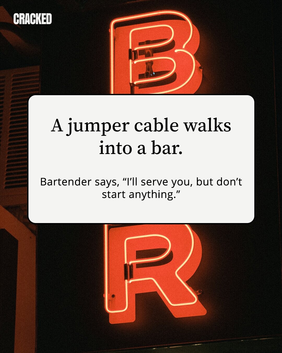 CRACKED A jumper cable walks into a bar. Bartender says, I'll serve you, but don't start anything.