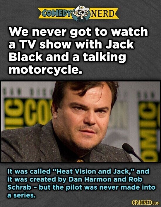 COMEDY NERD We never got to watch a TV show with Jack Black and a talking motorcycle. ... 118 OCO OMIC It was called Heat Vision and Jack, and it was created by Dan Harmon and Rob Schrab-but the pilot was never made into a series. CRACKED.COM