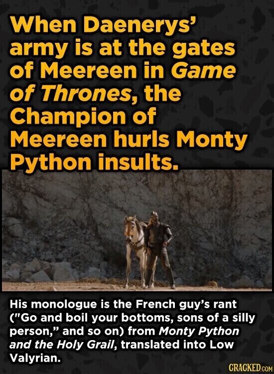 When Daenerys' army is at the gates of Meereen in Game of Thrones, the Champion of Meereen hurls Monty Python insults. His monologue is the French guy's rant (Go and boil your bottoms, sons of a silly person, and so on) from Monty Python and the Holy Grail, translated into Low Valyrian. CRACKED.COM