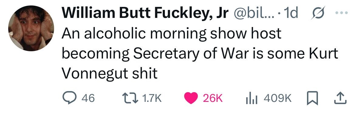 William Butt Fuckley, Jr @bil... 1d s ... An alcoholic morning show host becoming Secretary of War is some Kurt Vonnegut shit 46 1.7K 26K 409K