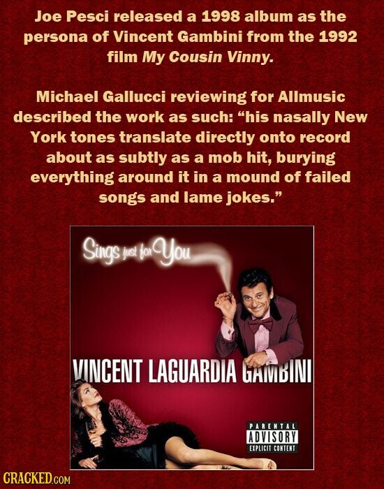 Joe Pesci released a 1998 album as the persona of Vincent Gambini from the 1992 film My Cousin Vinny. Michael Gallucci reviewing for Allmusic described the work as such: his nasally New York tones translate directly onto record about as subtly as a mob hit, burying everything around it in a mound of failed songs and lame jokes. Sings just for You VINCENT LAGUARDIA GAMBINI PARENTAL ADVISORY EXPLICIT CONTENT CRACKED.COM