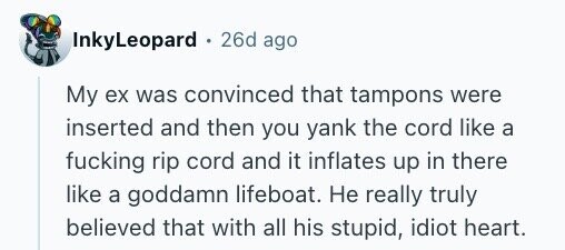 InkyLeopard + 26d ago My ex was convinced that tampons were inserted and then you yank the cord like a fucking rip cord and it inflates up in there like a goddamn lifeboat. Не really truly believed that with all his stupid, idiot heart.