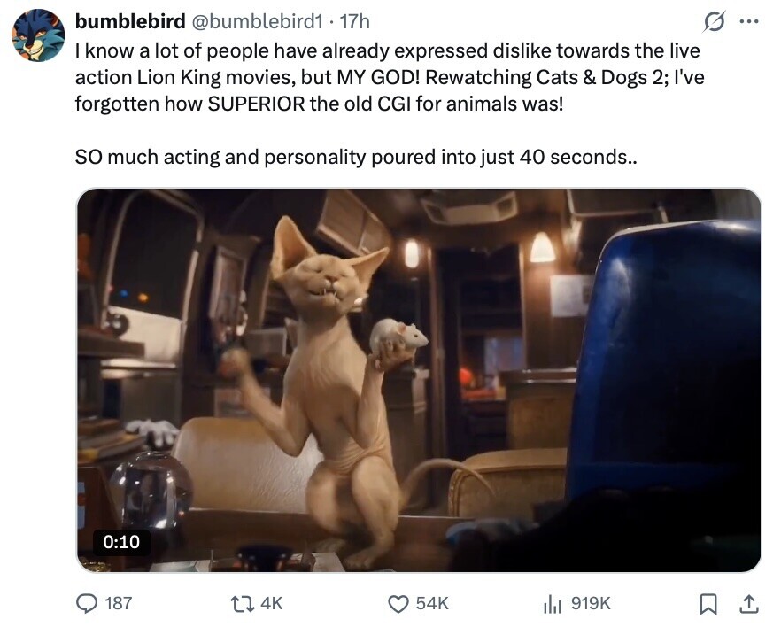 bumblebird @bumblebird1 - 17h O ... I know a lot of people have already expressed dislike towards the live action Lion King movies, but MY GOD! Rewatching Cats & Dogs 2; I've forgotten how SUPERIOR the old CGI for animals was! so much acting and personality poured into just 40 seconds.. 0:10 187 4K 54K 919K 