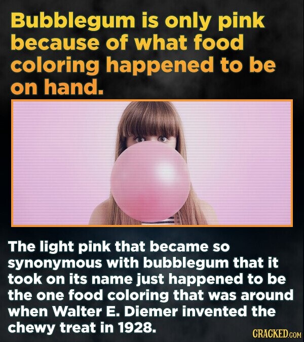 Bubblegum is only pink because of what food coloring happened to be on hand. The light pink that became SO synonymous with bubblegum that it took on its name just happened to BE the one food coloring that was around when Walter E. Diemer invented the chewy treat in 1928. CRACKED.COM
