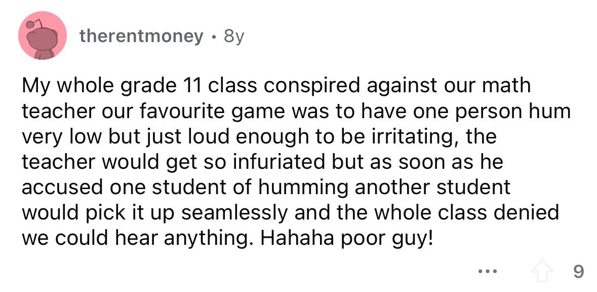 therentmoney 8y My whole grade 11 class conspired against our math teacher our favourite game was to have one person hum very low but just loud enough to be irritating, the teacher would get so infuriated but as soon as he accused one student of humming another student would pick it up seamlessly and the whole class denied we could hear anything. Hahaha poor guy! ... 9