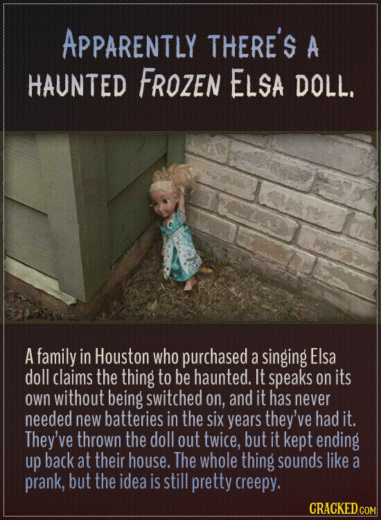APPARENTLY THERE'S A HAUNTED FROZEN ELSA DOLL. A family in Houston who purchased a singing Elsa doll claims the thing to be haunted. It speaks on its own without being switched on, and it has never needed new batteries in the six years they've had it. They've thrown the doll out twice, but it kept ending up back at their house. The whole thing sounds like a prank, but the idea is still pretty creepy. CRACKED.COM