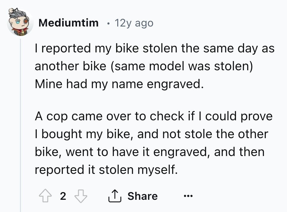 Mediumtim 12y ago I reported my bike stolen the same day as another bike (same model was stolen) Mine had my name engraved. A cop came over to check if I could prove I bought my bike, and not stole the other bike, went to have it engraved, and then reported it stolen myself. 2 Share ... 