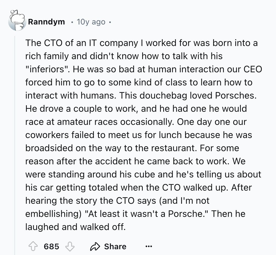 Ranndym 10y ago The сто of an IT company I worked for was born into a rich family and didn't know how to talk with his inferiors. Не was so bad at human interaction our CEO forced him to go to some kind of class to learn how to interact with humans. This douchebag loved Porsches. Не drove a couple to work, and he had one he would race at amateur races occasionally. One day one our coworkers failed to meet us for lunch because he was broadsided on the way to the restaurant. For some reason after the accident