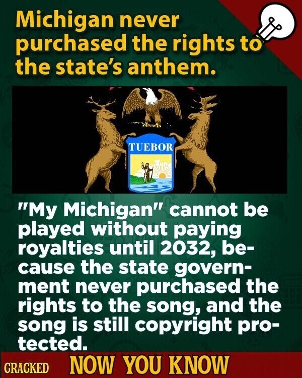 Michigan never purchased the rights to the state's anthem. TUEBOR My Michigan cannot be played without paying royalties until 2032, be- cause the state govern- ment never purchased the rights to the song, and the song is still copyright pro- tected. CRACKED NOW YOU KNOW