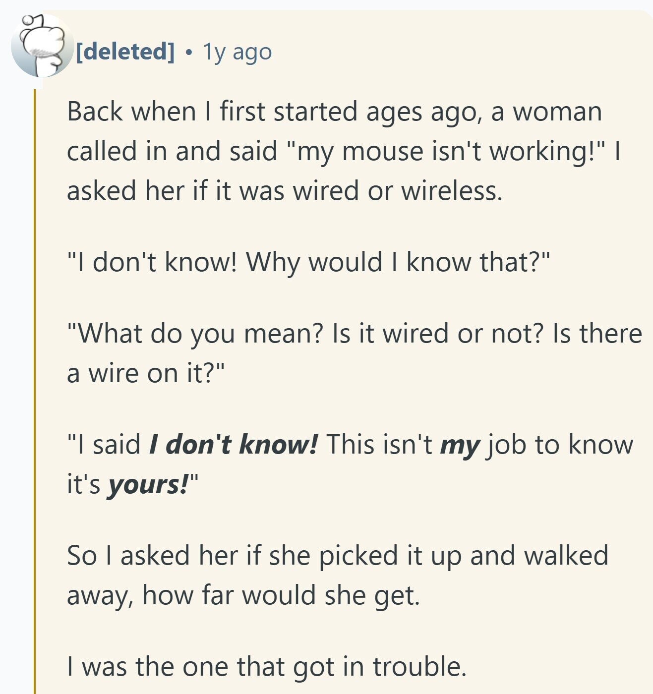 1y ago Back when I first started ages ago, a woman called in and said my mouse isn't working! I asked her if it was wired or wireless. I don't know! Why would I know that? What do you mean? Is it wired or not? Is there a wire on it? I said I don't know! This isn't my job to know it's yours! So I asked her if she picked it up and walked away, how far would she get. I was the one that got in trouble.