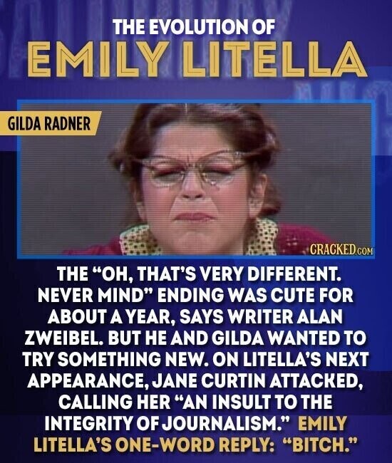 THE EVOLUTION OF EMILY LITELLA GILDA RADNER CRACKED.COM THE OH, THAT'S VERY DIFFERENT. NEVER MIND ENDING WAS CUTE FOR ABOUT A YEAR, SAYS WRITER ALAN ZWEIBEL. BUT НЕ AND GILDA WANTED TO TRY SOMETHING NEW. ON LITELLA'S NEXT APPEARANCE, JANE CURTIN ATTACKED, CALLING HER AN INSULT TO THE INTEGRITY OF JOURNALISM. EMILY LITELLA'S ONE-WORD REPLY: BITCH.