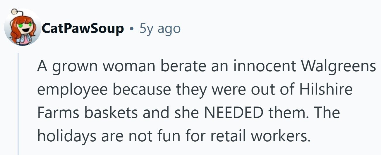 CatPawSoup . 5y ago A grown woman berate an innocent Walgreens employee because they were out of Hilshire Farms baskets and she NEEDED them. The holidays are not fun for retail workers.