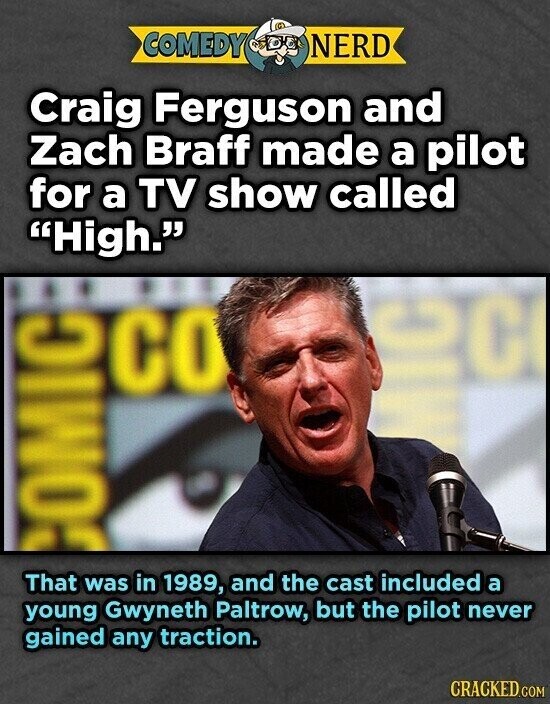 COMEDY NERD Craig Ferguson and Zach Braff made a pilot for a TV show called High. ec со COMIC That was in 1989, and the cast included a young Gwyneth Paltrow, but the pilot never gained any traction. CRACKED.COM