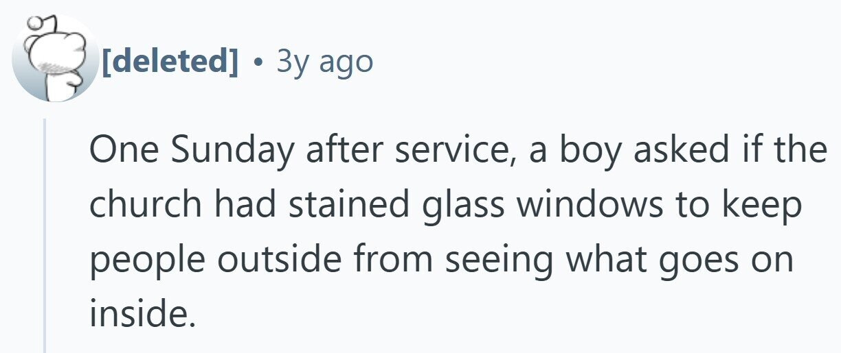  . 3y ago One Sunday after service, a boy asked if the church had stained glass windows to keep people outside from seeing what goes on inside. 