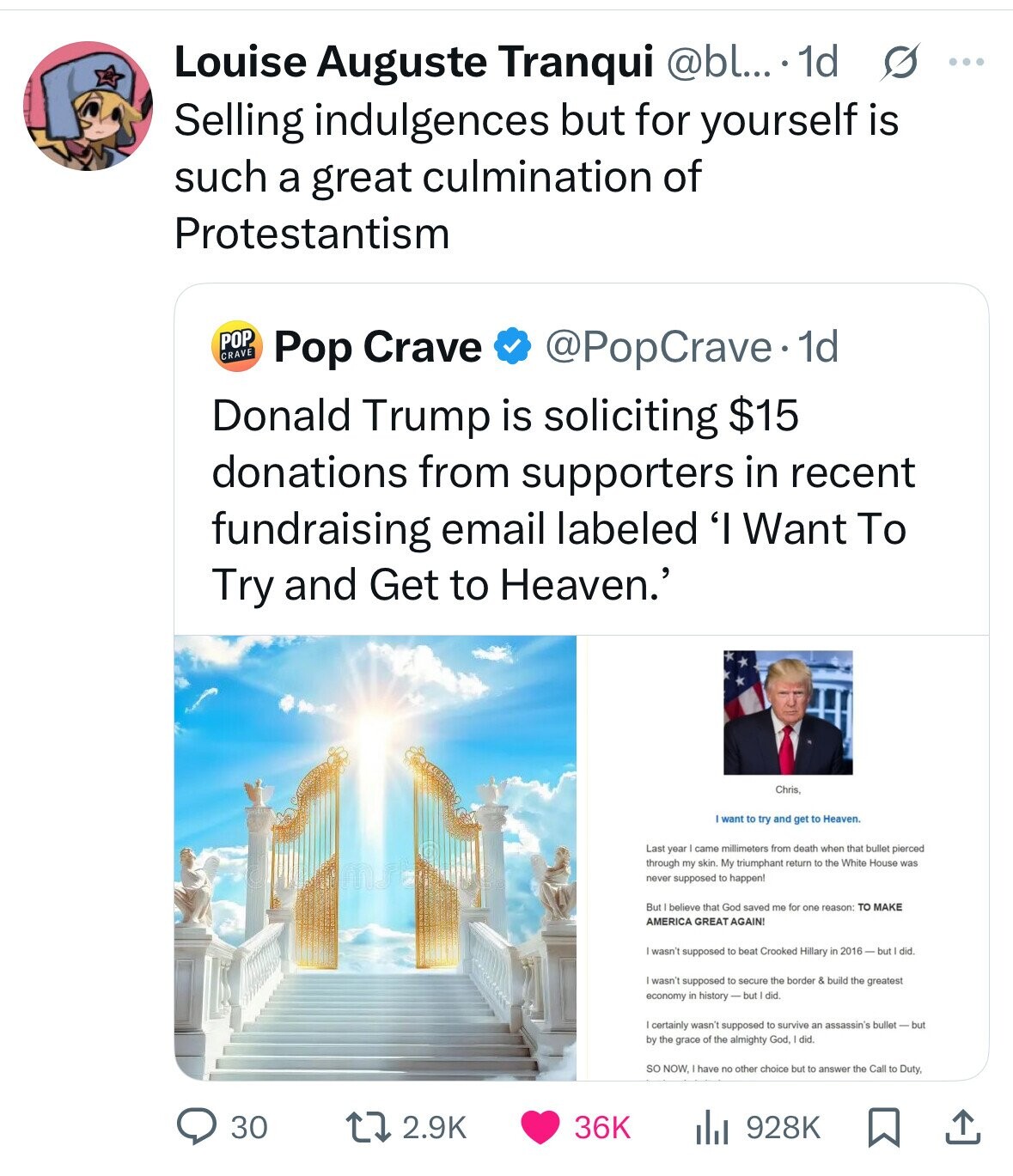 Louise Auguste Tranqui @bl... 1d s .... Selling indulgences but for yourself is such a great culmination of Protestantism POP CRAVE Pop Crave @PopCrave. 1d Donald Trump is soliciting $15 donations from supporters in recent fundraising email labeled 'I Want To Try and Get to Heaven.' Chris I want to try and get to Heaven. Last year came millimeters from death when that bullet pierced through my skin My triumphant return to the White House was never supposed to happen! But believe that God saved me for one reason: TO MAKE AMERICA GREAT AGAIN! wasn't supposed to beat Crooked Hillary in