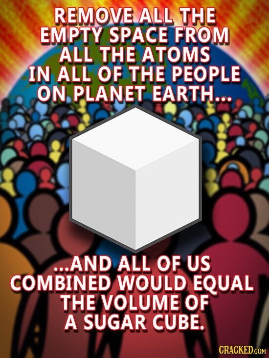 REMOVE ALL THE EMPTY SPACE FROM ALL THE ATOMS IN ALL OF THE PEOPLE ON PLANET EARTH... ...AND ALL OF US COMBINED WOULD EQUAL THE VOLUME OF A SUGAR CUBE. CRACKED.COM