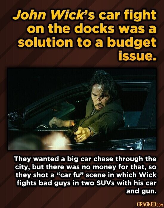 John Wick's car fight on the docks was a solution to a budget issue. They wanted a big car chase through the city, but there was no money for that, so they shot a car fu scene in which Wick fights bad guys in two SUVs with his car and gun. CRACKED.COM