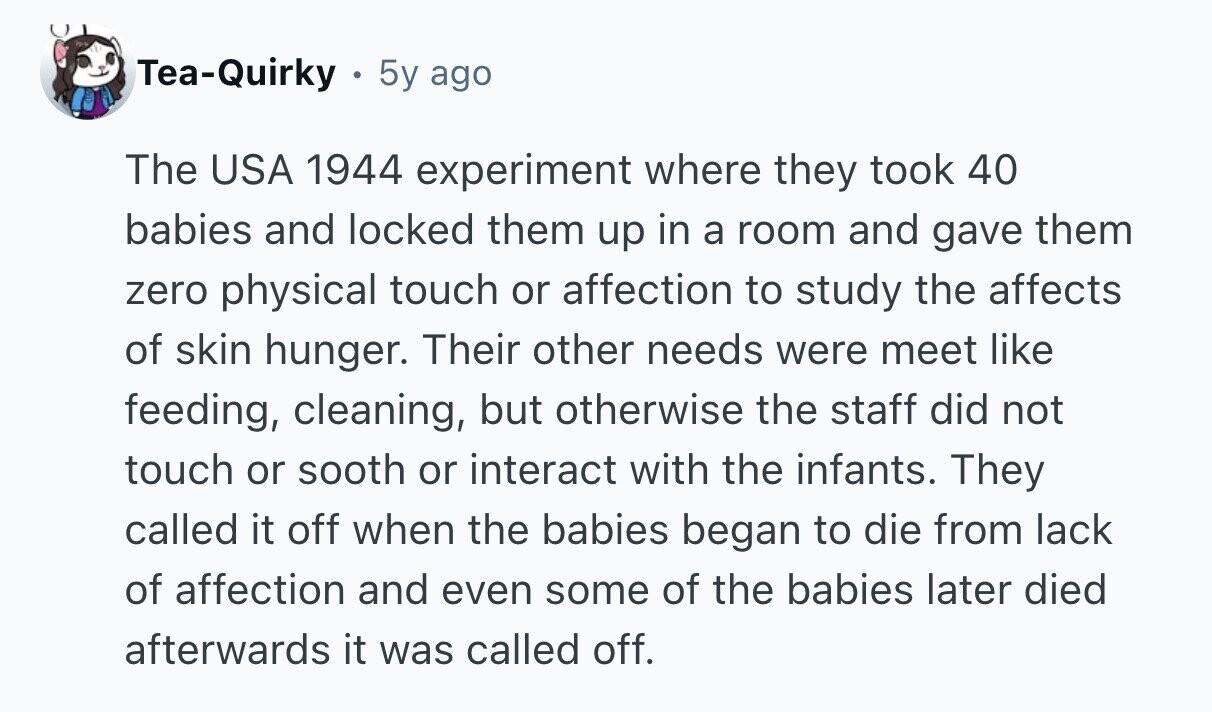 Tea-Quirky 5y ago The USA 1944 experiment where they took 40 babies and locked them up in a room and gave them zero physical touch or affection to study the affects of skin hunger. Their other needs were meet like feeding, cleaning, but otherwise the staff did not touch or sooth or interact with the infants. They called it off when the babies began to die from lack of affection and even some of the babies later died afterwards it was called off. 