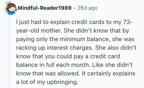 Mindful-Reader1989 26d ago I just had to explain credit cards to my 73- year-old mother. She didn't know that by paying only the minimum balance, she was racking up interest charges. She also didn't know that you could pay a credit card balance in full each month. Like she didn't know that was allowed. It certainly explains a lot of my upbringing.