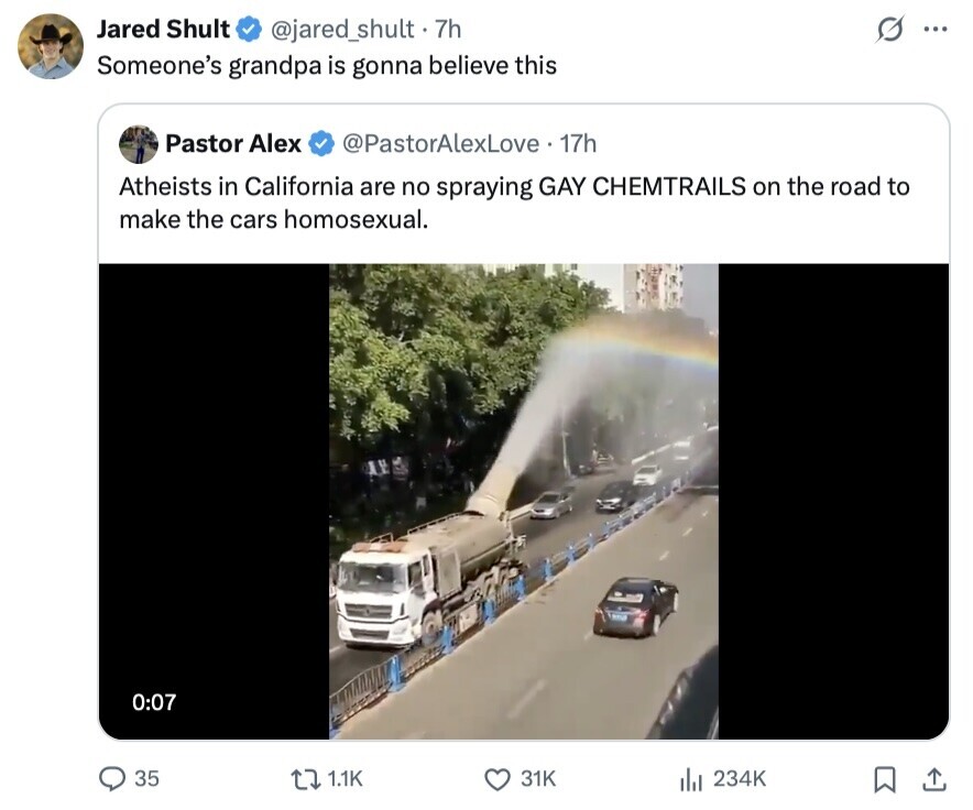 Jared Shult @jared_shult.7h ... Someone's grandpa is gonna believe this Pastor Alex @PastorAlexLove 17h Atheists in California are no spraying GAY CHEMTRAILS on the road to make the cars homosexual. 0:07 35 1.1K 31K del 234K 
