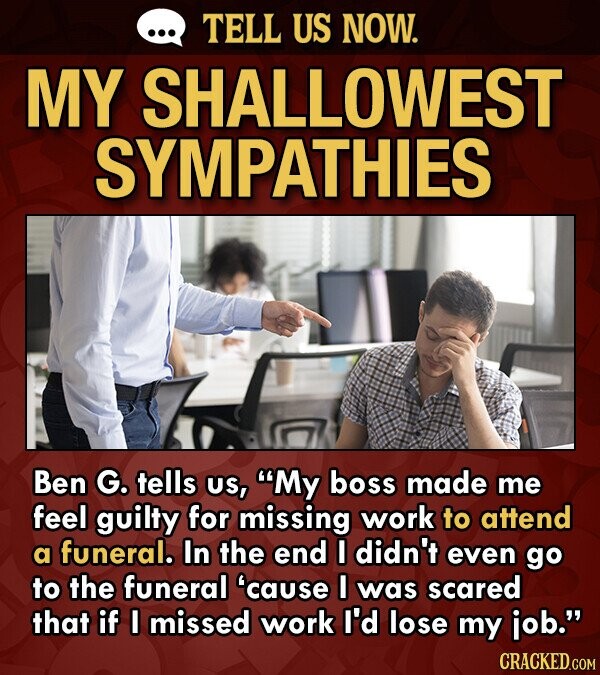 TELL US NOW. MY SHALLOWEST SYMPATHIES Ben G. tells US, My boss made me feel guilty for missing work to attend a funeral. In the end I didn't even go 