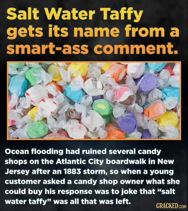 Salt Water Taffy gets its name from a smart-ass comment. Ocean flooding had ruined several candy shops on the Atlantic City boardwalk in New Jersey after an 1883 storm, so when a young customer asked a candy shop owner what she could buy his response was to joke that salt water taffy was all that was left. CRACKED.COM