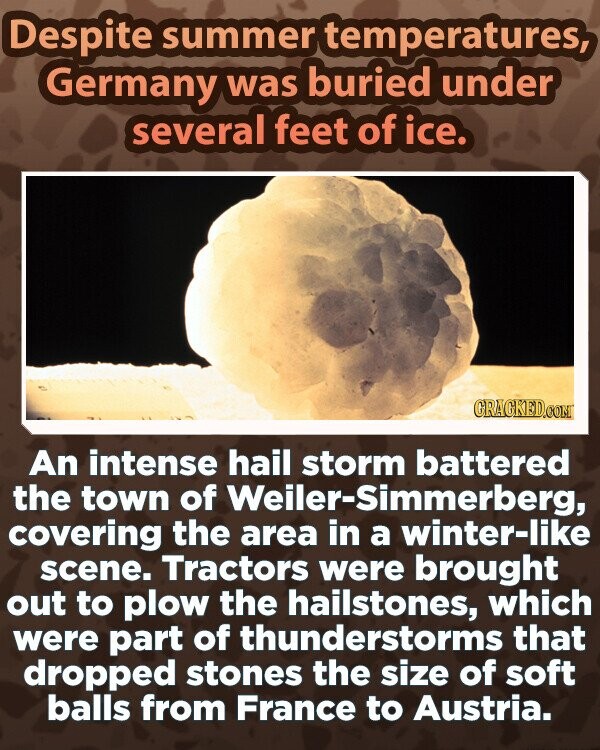 Despite summer temperatures, Germany was buried under several feet of ice. GRAGKED.COM An intense hail storm battered the town of Weiler-Simmerberg, covering the area in a winter-like scene. Tractors were brought out to plow the hailstones, which were part of thunderstorms that dropped stones the size of soft balls from France to Austria.