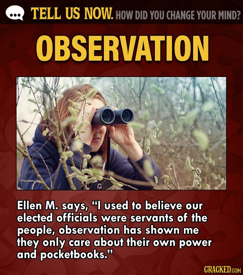 ... TELL US NOW. HOW DID YOU CHANGE YOUR MIND? OBSERVATION Ellen M. says, I used to believe our elected officials were servants of the people, observation has shown me they only care about their own power and pocketbooks. CRACKED.COM
