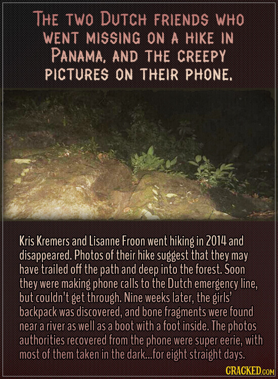 THE TWO DUTCH FRIENDS WHO WENT MISSING ON A HIKE IN PANAMA, AND THE CREEPY PICTURES ON THEIR PHONE. Kris Kremers and Lisanne Froon went hiking in 2014 and disappeared. Photos of their hike suggest that they may have trailed off the path and deep into the forest. Soon they were making phone calls to the Dutch emergency line, but couldn't get through. Nine weeks later, the girls' backpack was discovered, and bone fragments were found near a river as well as a boot with a foot inside. The photos authorities recovered from the phone were super eerie, with most