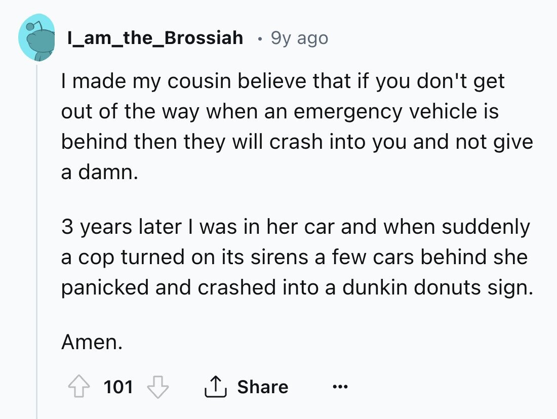 I_am_the_Brossiah 9y ago I made my cousin believe that if you don't get out of the way when an emergency vehicle is behind then they will crash into you and not give a damn. 3 years later I was in her car and when suddenly a cop turned on its sirens a few cars behind she panicked and crashed into a dunkin donuts sign. Amen. 101 Share ... 
