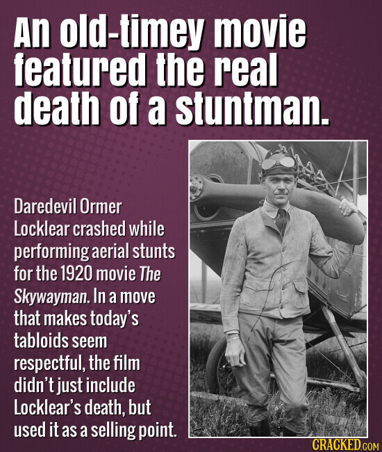 An old-timey movie featured the real death of a stuntman. Daredevil Ormer Locklear crashed while performing aerial stunts for the 1920 movie The Skywayman. In a move that makes today's tabloids seem respectful, the film didn't just include Locklear's death, but used it as a selling point. CRACKED.COM