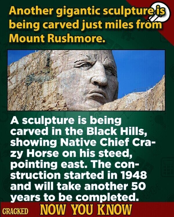 Another gigantic sculpture is being carved just miles from Mount Rushmore. A sculpture is being carved in the Black Hills, showing Native Chief Cra- zy Horse on his steed, pointing east. The con- struction started in 1948 and will take another 50 years to be completed. CRACKED NOW YOU KNOW