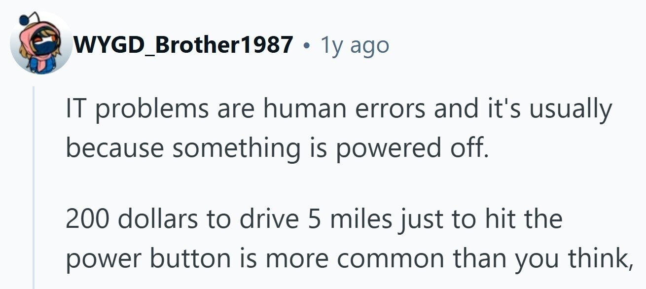 WYGD_Brother1987 . 1y ago IT problems are human errors and it's usually because something is powered off. 200 dollars to drive 5 miles just to hit the power button is more common than you think,