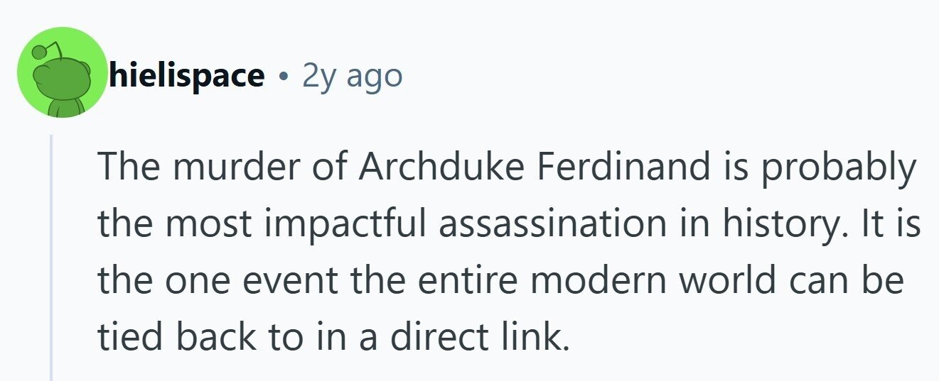 hielispace . 2y ago The murder of Archduke Ferdinand is probably the most impactful assassination in history. It is the one event the entire modern world can be tied back to in a direct link.