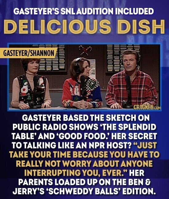 GASTEYER'S SNLAUDITION INCLUDED DELICIOUS DISH GASTEYER/SHANNON CRACKED COM GASTEYER BASED THE SKETCH ON PUBLIC RADIO SHOWS 'THE SPLENDID TABLE' AND 'GOOD FOOD.' HER SECRET TO TALKING LIKE AN NPR HOST? JUST TAKE YOUR TIME BECAUSE YOU HAVE TO REALLY NOT WORRY ABOUT ANYONE INTERRUPTING YOU, EVER. HER PARENTS LOADED UP ON THE BEN & JERRY'S 'SCHWEDDY BALLS' EDITION.