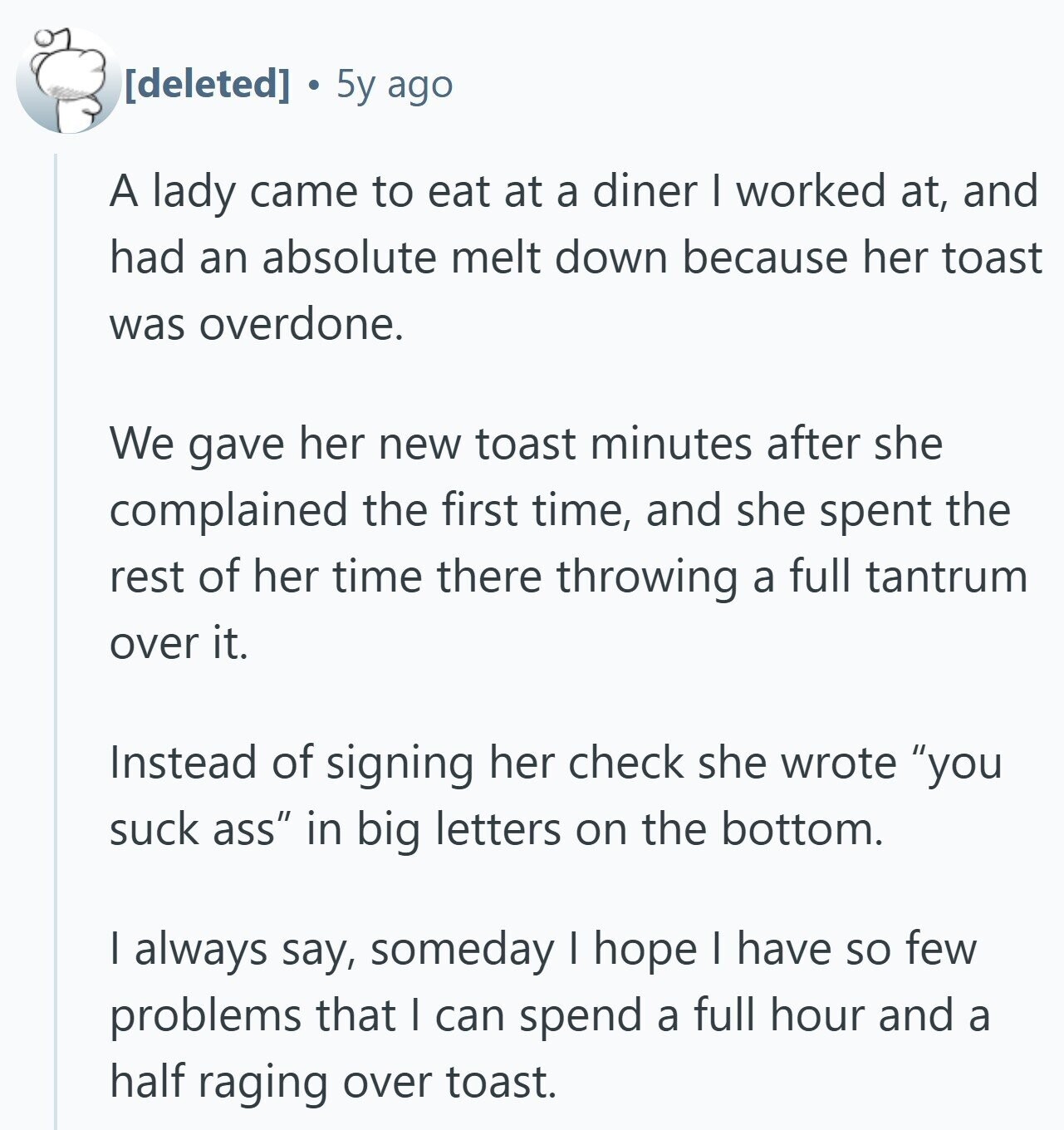 5y ago A lady came to eat at a diner I worked at, and had an absolute melt down because her toast was overdone. We gave her new toast minutes after she complained the first time, and she spent the rest of her time there throwing a full tantrum over it. Instead of signing her check she wrote you suck ass in big letters on the bottom. I always say, someday I hope I have so few problems that I can spend a full hour and a half raging over toast.