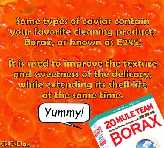 Some types of caviar contain your favorite cleaning product, Borax, or known as E285! It is used to improve the texture and sweetness of the delicacy, while extending its shelf life at the same time. Yummy! CRACKED.COM ALL NATURAL SINCE 1891 on - 20 MULE TEAM 20MULE TEAM BORAX - DETERGENT - I - I - BORAX