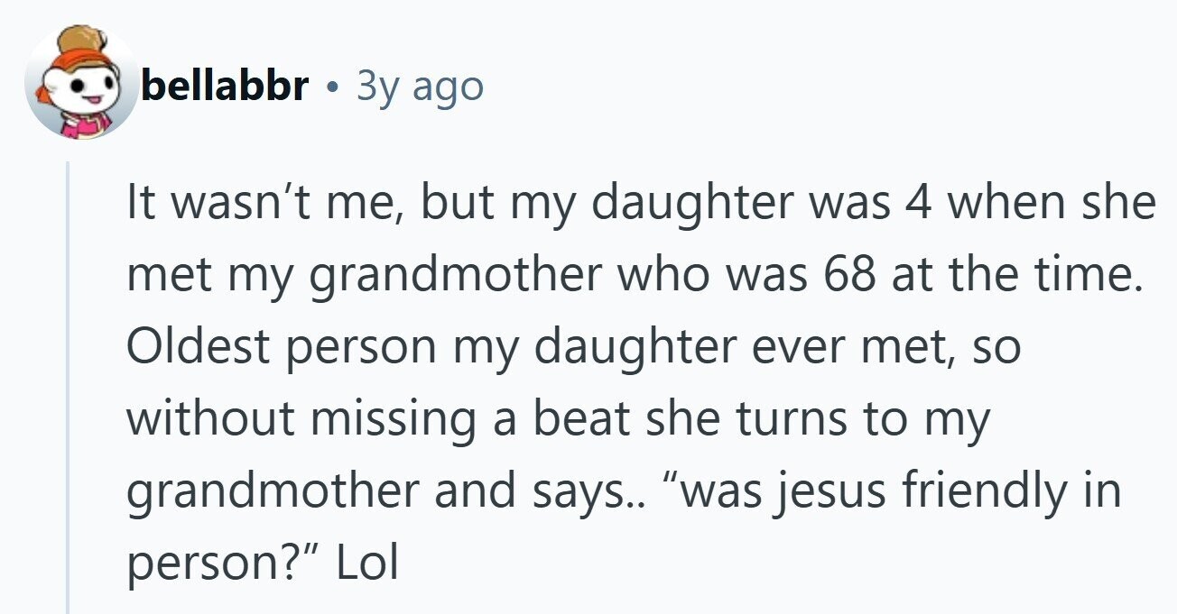 bellabbr . 3y ago It wasn't me, but my daughter was 4 when she met my grandmother who was 68 at the time. Oldest person my daughter ever met, so without missing a beat she turns to my grandmother and says.. was jesus friendly in person? Lol 