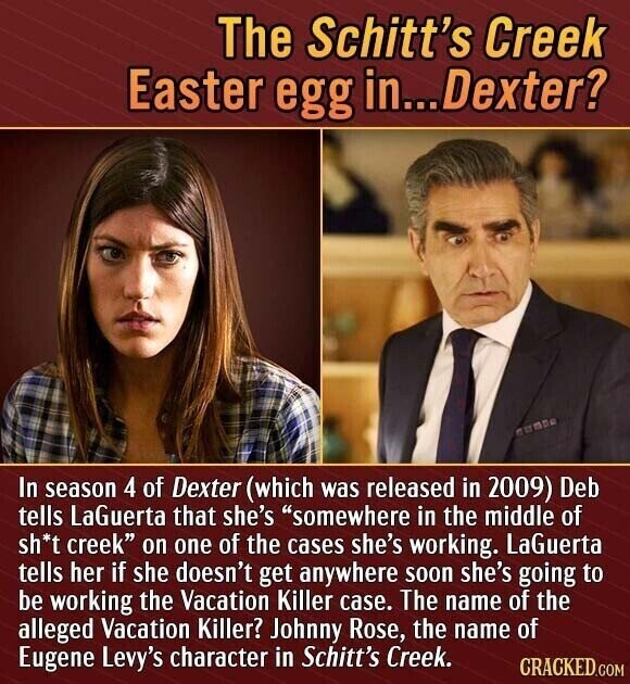 The Schitt's Creek Easter egg in...Dexter? In season 4 of Dexter (which was released in 2009) Deb tells LaGuerta that she's somewhere in the middle of sh*t creek on one of the cases she's working. LaGuerta tells her if she doesn't get anywhere soon she's going to be working the Vacation Killer case. The name of the alleged Vacation Killer? Johnny Rose, the name of Eugene Levy's character in Schitt's Creek. CRACKED.COM