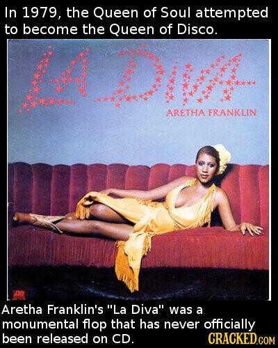 In 1979, the Queen of Soul attempted to become the Queen of Disco. ARETHA FRANKLIN Aretha Franklin's La Diva was a monumental flop that has never officially been released on CD. CRACKED.COM