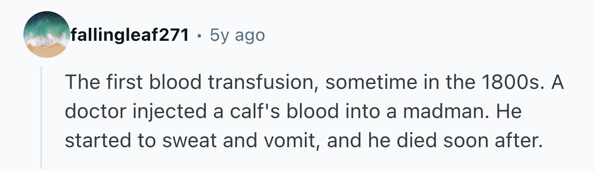 fallingleaf271 . . 5y ago The first blood transfusion, sometime in the 1800s. A doctor injected a calf's blood into a madman. Не started to sweat and vomit, and he died soon after. 