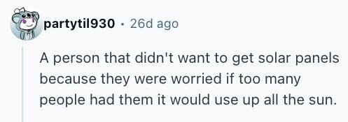 partytil930 . 26d ago A person that didn't want to get solar panels because they were worried if too many people had them it would use up all the sun.