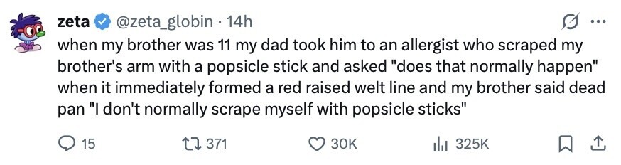 zeta @zeta_globin . 14h ... when my brother was 11 my dad took him to an allergist who scraped my brother's arm with a popsicle stick and asked does that normally happen when it immediately formed a red raised welt line and my brother said dead pan I don't normally scrape myself with popsicle sticks 15 371 30K 325K