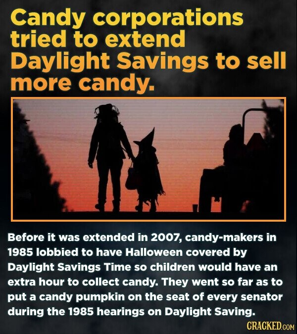 Candy corporations tried to extend Daylight Savings to sell more candy. Before it was extended in 2007, --makers in 1985 lobbied to have Halloween covered by Daylight Savings Time so children would have an extra hour to collect candy. They went so far as to put a candy pumpkin on the seat of every senator during the 1985 hearings on Daylight Saving. CRACKED.COM